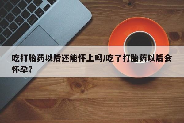 卖打胎药流产药微信吃打胎药以后还能怀上吗/吃了打胎药以后会怀孕?