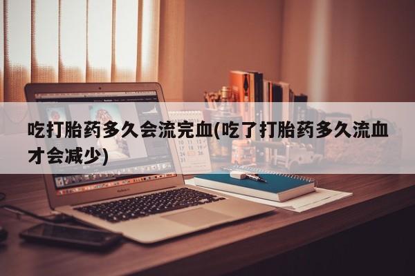 卖打胎药流产药微信吃打胎药多久会流完血(吃了打胎药多久流血才会减少)