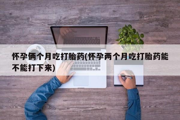 卖打胎药流产药微信怀孕俩个月吃打胎药(怀孕两个月吃打胎药能不能打下来)
