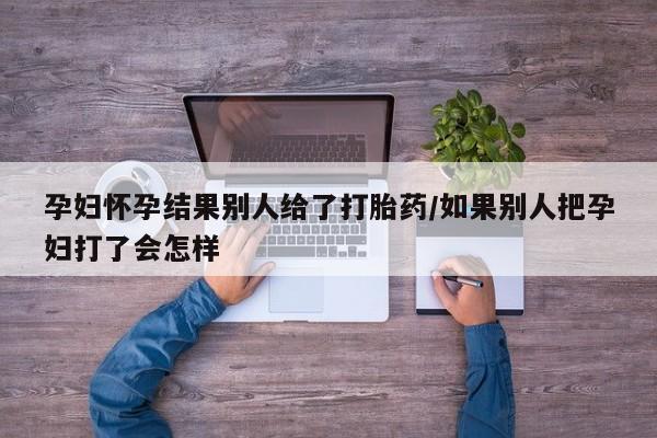 卖打胎药流产药微信孕妇怀孕结果别人给了打胎药/如果别人把孕妇打了会怎样