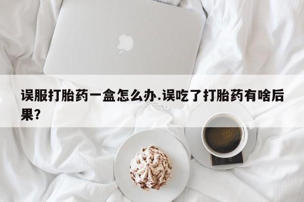 卖打胎药流产药微信误服打胎药一盒怎么办.误吃了打胎药有啥后果？