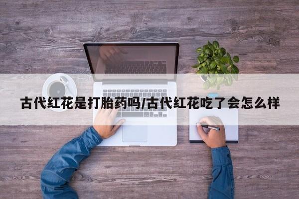 卖打胎药流产药微信古代红花是打胎药吗/古代红花吃了会怎么样