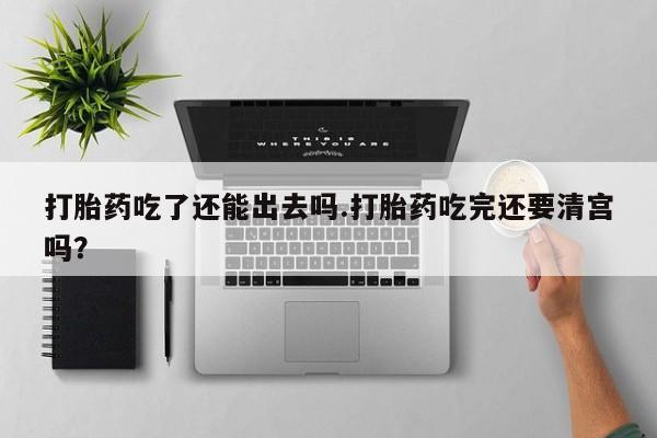 卖打胎药流产药微信打胎药吃了还能出去吗.打胎药吃完还要清宫吗？