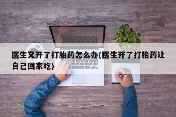 卖打胎药流产药微信医生又开了打胎药怎么办(医生开了打胎药让自己回家吃)