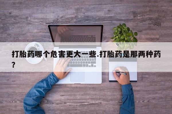 卖打胎药流产药微信打胎药哪个危害更大一些.打胎药是那两种药？