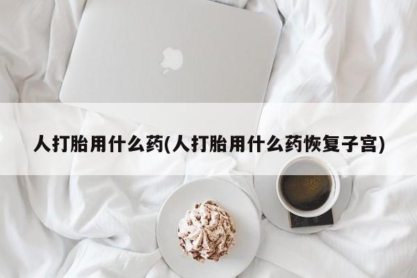 卖打胎药流产药微信人打胎用什么药(人打胎用什么药恢复子宫)
