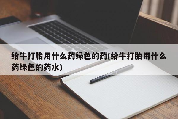 卖打胎药流产药微信给牛打胎用什么药绿色的药(给牛打胎用什么药绿色的药水)